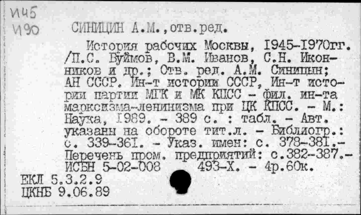 ﻿; И Ц Ь
' V|<to СИВДЦИН А.М. »отв.ред.
История рабочих Москвы, 1945-1970гг. /П.С. Буймов, В.М. Иванов, С.Н. Иконников и др.; Отв. ре л. А.М. Синипын; АН СССР. Ин-т истории СССР, Ин-т истории партии МГК и МК КПСС - Фил. ин-та марксизма-ленинизма при ЦК КПСС. - М.: Наука, 1989. - 389 с. : табл. - Авт. указаны на обороте тит.л. - Библиогр.: с. 339-361. - Указ, имен: с. 378-381.-Перечень пром, предприятий: с.382-387.-ИСБН 5-02-008 _ 493-Х. - 4р.60к.
ЕКЛ 5.3.2.9	Л
! ЦКНБ 9.06.89	”